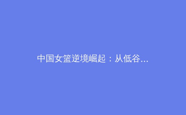 中国女篮逆境崛起：从低谷到世界亚军的战略转型与精神重塑 - 4