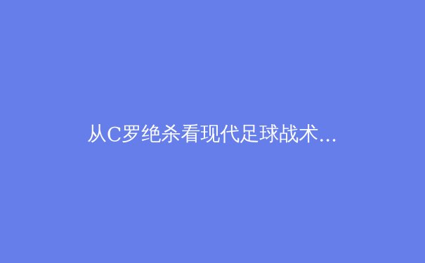 从C罗绝杀看现代足球战术演化：数据驱动下的进攻体系重构 - 4